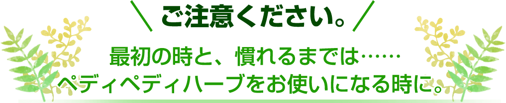 ご注意ください。最初の時と、慣れるまでは……ペディペディハーブをお使いになる時に。